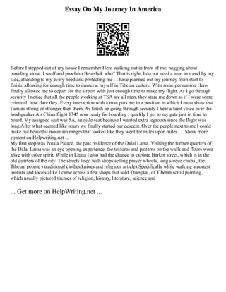 Essay On My Journey In America
Before I stepped out of my house I remember Hero walking out in front of me, nagging about
traveling alone. I scoff and proclaim Benedick who? That is right, I do not need a man to travel by my
side, attending to my every need and protecting me . I have planned out my journey from start to
finish, allowing for enough time to immerse myself in Tibetan culture. With some persuasion Hero
finally allowed me to depart for the airport with just enough time to make my flight. As I go through
security I notice that all the people working at TSA are all men, they stare me down as if I were some
criminal, how dare they. Every interaction with a man puts me in a position in which I must show that
I am as strong or stronger then them. As finish up going through security I hear a faint voice over the
loudspeaker Air China flight 1345 now ready for boarding , quickly I get to my gate just in time to
board. My assigned seat was 5A, an aisle seat because I wanted extra legroom since the flight was
long.After what seemed like hours we finally started our descent. Over the people next to me I could
make out beautiful mountain ranges that looked like they went for miles upon miles. ... Show more
content on Helpwriting.net ...
My first stop was Potala Palace, the past residence of the Dalai Lama. Visiting the former quarters of
the Dalai Lama was an eye opening experience, the textures and patterns on the walls and floors were
alive with color spirit. While in Lhasa I also had the chance to explore Barkor street, which is in the
old quarters of the city. The streets lined with shops selling prayer wheels, long sleeve chuba , the
Tibetan people s traditional clothes,knives and religious articles.Specifically while walking amongst
tourists and locals alike I came across a few shops that sold Thangka , of Tibetan scroll painting,
which usually pictured themes of religion, history, literature, science and
... Get more on HelpWriting.net ...
 