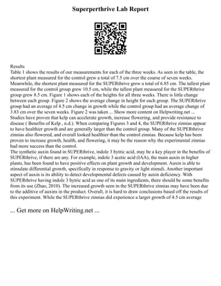 Superperthrive Lab Report
Results
Table 1 shows the results of our measurements for each of the three weeks. As seen in the table, the
shortest plant measured for the control grew a total of 7.5 cm over the course of seven weeks.
Meanwhile, the shortest plant measured for the SUPERthrive grew a total of 6.85 cm. The tallest plant
measured for the control group grew 10.5 cm, while the tallest plant measured for the SUPERthrive
group grew 8.5 cm. Figure 1 shows each of the heights for all three weeks. There is little change
between each group. Figure 2 shows the average change in height for each group. The SUPERthrive
group had an average of 4.5 cm change in growth while the control group had an average change of
3.83 cm over the seven weeks. Figure 2 was taken ... Show more content on Helpwriting.net ...
Studies have proven that kelp can accelerate growth, increase flowering, and provide resistance to
disease ( Benefits of Kelp , n.d.). When comparing Figures 3 and 4, the SUPERthrive zinnias appear
to have healthier growth and are generally larger than the control group. Many of the SUPERthrive
zinnias also flowered, and overall looked healthier than the control zinnias. Because kelp has been
proven to increase growth, health, and flowering, it may be the reason why the experimental zinnias
had more success than the control.
The synthetic auxin found in SUPERthrive, indole 3 bytric acid, may be a key player in the benefits of
SUPERthrive, if there are any. For example, indole 3 acetic acid (IAA), the main auxin in higher
plants, has been found to have positive effects on plant growth and development. Auxin is able to
stimulate differential growth, specifically in response to gravity or light stimuli. Another important
aspect of auxin is its ability to detect developmental defects caused by auxin deficiency. With
SUPERthrive having indole 3 bytric acid as one of its main ingredients, there should be some benefits
from its use (Zhao, 2010). The increased growth seen in the SUPERthrive zinnias may have been due
to the additive of auxins in the product. Overall, it is hard to draw conclusions based off the results of
this experiment. While the SUPERthrive zinnias did experience a larger growth of 4.5 cm average
... Get more on HelpWriting.net ...
 