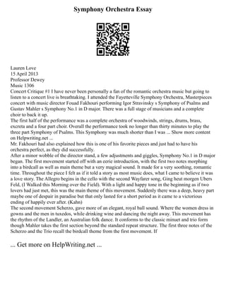 Symphony Orchestra Essay
Lauren Love
15 April 2013
Professor Dewey
Music 1306
Concert Critique #1 I have never been personally a fan of the romantic orchestra music but going to
listen to a concert live is breathtaking. I attended the Fayetteville Symphony Orchestra, Masterpieces
concert with music director Fouad Fakhouri performing Igor Stravinsky s Symphony of Psalms and
Gustav Mahler s Symphony No.1 in D major. There was a full stage of musicians and a complete
choir to back it up.
The first half of the performance was a complete orchestra of woodwinds, strings, drums, brass,
excreta and a four part choir. Overall the performance took no longer than thirty minutes to play the
three part Symphony of Psalms. This Symphony was much shorter than I was ... Show more content
on Helpwriting.net ...
Mr. Fakhouri had also explained how this is one of his favorite pieces and just had to have his
orchestra perfect, as they did successfully.
After a minor wobble of the director stand, a few adjustments and giggles, Symphony No.1 in D major
began. The first movement started off with an eerie introduction, with the first two notes morphing
into a birdcall as well as main theme but a very magical sound. It made for a very soothing, romantic
time. Throughout the piece I felt as if it told a story as most music does, what I came to believe it was
a love story. The Allegro begins in the cello with the second Wayfarer song, Ging heut morgen Ubers
Feld, (I Walked this Morning over the Field). With a light and happy tone in the beginning as if two
lovers had just met, this was the main theme of this movement. Suddenly there was a deep, heavy part
maybe one of despair in paradise but that only lasted for a short period as it came to a victorious
ending of happily ever after. (Kahn)
The second movement Scherzo, gave more of an elegant, royal ball sound. Where the women dress in
gowns and the men in tuxedos, while drinking wine and dancing the night away. This movement has
the rhythm of the Landler, an Australian folk dance. It conforms to the classic minuet and trio form
though Mahler takes the first section beyond the standard repeat structure. The first three notes of the
Scherzo and the Trio recall the birdcall theme from the first movement. If
... Get more on HelpWriting.net ...
 