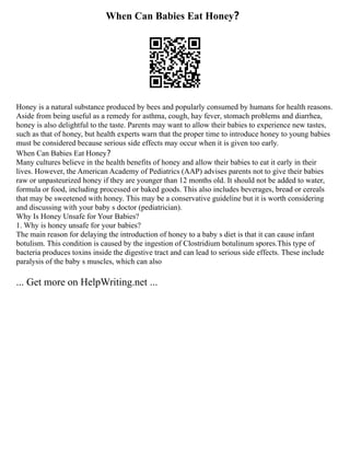 When Can Babies Eat Honey？
Honey is a natural substance produced by bees and popularly consumed by humans for health reasons.
Aside from being useful as a remedy for asthma, cough, hay fever, stomach problems and diarrhea,
honey is also delightful to the taste. Parents may want to allow their babies to experience new tastes,
such as that of honey, but health experts warn that the proper time to introduce honey to young babies
must be considered because serious side effects may occur when it is given too early.
When Can Babies Eat Honey？
Many cultures believe in the health benefits of honey and allow their babies to eat it early in their
lives. However, the American Academy of Pediatrics (AAP) advises parents not to give their babies
raw or unpasteurized honey if they are younger than 12 months old. It should not be added to water,
formula or food, including processed or baked goods. This also includes beverages, bread or cereals
that may be sweetened with honey. This may be a conservative guideline but it is worth considering
and discussing with your baby s doctor (pediatrician).
Why Is Honey Unsafe for Your Babies?
1. Why is honey unsafe for your babies?
The main reason for delaying the introduction of honey to a baby s diet is that it can cause infant
botulism. This condition is caused by the ingestion of Clostridium botulinum spores.This type of
bacteria produces toxins inside the digestive tract and can lead to serious side effects. These include
paralysis of the baby s muscles, which can also
... Get more on HelpWriting.net ...
 