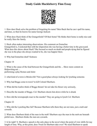 Study Guide Huckleberry Finn Essay
1. How does Huck solve the problem of forgetting his name? Bets Buck that he can t spell his name,
and does, so then he knows his name George Jackson
2. What does Huck think of the Grangerfords? Of their home? He thinks their home is really nice and
he really likes the family
3. Huck often makes interesting observations. His comment on Emmeline
Grangerford is, I reckoned that with her disposition she was having a better time in the graveyard.
What does this shows about Huck? She focused so much on death and people dying that he figured
she was in the place she always wanted to be, she was happier there.
4. Why had Emmeline died? Sickness
Chapter 18
1. What is the cause of the feud between the Grangerfords and the ... Show more content on
Helpwriting.net ...
performing a play Romeo and Juliet
2. what kind of a town is Bricksville? Not a good place always looking for lynching someone.
3. Why had Boggs come to town? to kill Colonel Sherburn.
4. What did the loafers think of Boggs threats? do not take his threat very seriously,
5. Describe the murder of Boggs. Col. Sherburn shoots him down while he is drunk
6. How did the townspeople react to the murder? They are going to lynch Col. Sherburn
Chapter 22
1. Why did the Lynching Bee fail? Because Sherburn tells them they are not men, just a mob and
cowards.
2. What does Sherburn think of the men in the mob? Sherburn says the men in the mob are beneath
pitiful ness . Sherburn thinks the men are cowards.
3. Is he right? 4. Sherburn s speech is the only place in the novel where the point of view shifts for nay
length of time. Why, at this point, does Twain let Sherburn take over? We need Sherburn to speak
 