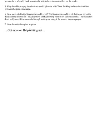 because he is a MAN, Huck wouldn t be able to have the same effect on the reader.
5. Why does Huck enjoy the circus so much? pleasant relief from the king and the duke and the
problems helping Jim escape.
6. How successful is the Shakespearean Revival? The Shakespearean Revival that is put on by the
duke and the dauphin in The Adventures of Huckleberry Finn is not very successful. The characters
don t really care if it s successful though as they are using it for a cover to scam people.
7. How does the duke plan to get an
... Get more on HelpWriting.net ...
 