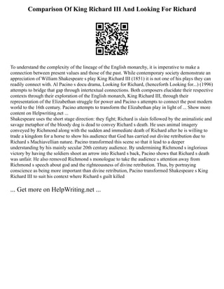Comparison Of King Richard III And Looking For Richard
To understand the complexity of the lineage of the English monarchy, it is imperative to make a
connection between present values and those of the past. While contemporary society demonstrate an
appreciation of William Shakespeare s play King Richard III (1851) it is not one of his plays they can
readily connect with. Al Pacino s docu drama, Looking for Richard, (henceforth Looking for...) (1996)
attempts to bridge that gap through intertextual connections. Both composers elucidate their respective
contexts through their exploration of the English monarch, King Richard III, through their
representation of the Elizabethan struggle for power and Pacino s attempts to connect the post modern
world to the 16th century. Pacino attempts to transform the Elizabethan play in light of ... Show more
content on Helpwriting.net ...
Shakespeare uses the short stage direction: they fight; Richard is slain followed by the animalistic and
savage metaphor of the bloody dog is dead to convey Richard s death. He uses animal imagery
conveyed by Richmond along with the sudden and immediate death of Richard after he is willing to
trade a kingdom for a horse to show his audience that God has carried out divine retribution due to
Richard s Machiavellian nature. Pacino transformed this scene so that it lead to a deeper
understanding by his mainly secular 20th century audience. By undermining Richmond s inglorious
victory by having the soldiers shoot an arrow into Richard s back, Pacino shows that Richard s death
was unfair. He also removed Richmond s monologue to take the audience s attention away from
Richmond s speech about god and the righteousness of divine retribution. Thus, by portraying
conscience as being more important than divine retribution, Pacino transformed Shakespeare s King
Richard III to suit his context where Richard s guilt killed
... Get more on HelpWriting.net ...
 