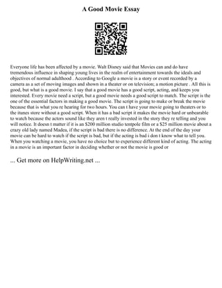 A Good Movie Essay
Everyone life has been affected by a movie. Walt Disney said that Movies can and do have
tremendous influence in shaping young lives in the realm of entertainment towards the ideals and
objectives of normal adulthood . According to Google a movie is a story or event recorded by a
camera as a set of moving images and shown in a theater or on television; a motion picture . All this is
good, but what is a good movie. I say that a good movie has a good script, acting, and keeps you
interested. Every movie need a script, but a good movie needs a good script to match. The script is the
one of the essential factors in making a good movie. The script is going to make or break the movie
because that is what you re hearing for two hours. You can t have your movie going to theaters or to
the itunes store without a good script. When it has a bad script it makes the movie hard or unbearable
to watch because the actors sound like they aren t really invested in the story they re telling and you
will notice. It doesn t matter if it is an $200 million studio tentpole film or a $25 million movie about a
crazy old lady named Madea, if the script is bad there is no difference. At the end of the day your
movie can be hard to watch if the script is bad, but if the acting is bad i don t know what to tell you.
When you watching a movie, you have no choice but to experience different kind of acting. The acting
in a movie is an important factor in deciding whether or not the movie is good or
... Get more on HelpWriting.net ...
 