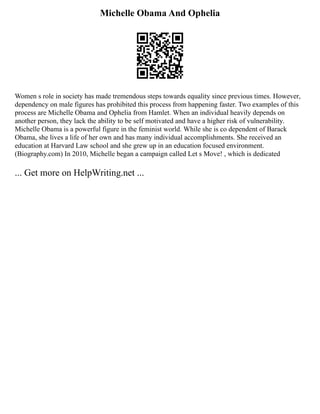 Michelle Obama And Ophelia
Women s role in society has made tremendous steps towards equality since previous times. However,
dependency on male figures has prohibited this process from happening faster. Two examples of this
process are Michelle Obama and Ophelia from Hamlet. When an individual heavily depends on
another person, they lack the ability to be self motivated and have a higher risk of vulnerability.
Michelle Obama is a powerful figure in the feminist world. While she is co dependent of Barack
Obama, she lives a life of her own and has many individual accomplishments. She received an
education at Harvard Law school and she grew up in an education focused environment.
(Biography.com) In 2010, Michelle began a campaign called Let s Move! , which is dedicated
... Get more on HelpWriting.net ...
 
