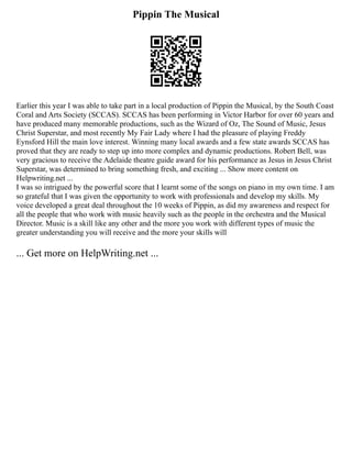 Pippin The Musical
Earlier this year I was able to take part in a local production of Pippin the Musical, by the South Coast
Coral and Arts Society (SCCAS). SCCAS has been performing in Victor Harbor for over 60 years and
have produced many memorable productions, such as the Wizard of Oz, The Sound of Music, Jesus
Christ Superstar, and most recently My Fair Lady where I had the pleasure of playing Freddy
Eynsford Hill the main love interest. Winning many local awards and a few state awards SCCAS has
proved that they are ready to step up into more complex and dynamic productions. Robert Bell, was
very gracious to receive the Adelaide theatre guide award for his performance as Jesus in Jesus Christ
Superstar, was determined to bring something fresh, and exciting ... Show more content on
Helpwriting.net ...
I was so intrigued by the powerful score that I learnt some of the songs on piano in my own time. I am
so grateful that I was given the opportunity to work with professionals and develop my skills. My
voice developed a great deal throughout the 10 weeks of Pippin, as did my awareness and respect for
all the people that who work with music heavily such as the people in the orchestra and the Musical
Director. Music is a skill like any other and the more you work with different types of music the
greater understanding you will receive and the more your skills will
... Get more on HelpWriting.net ...
 