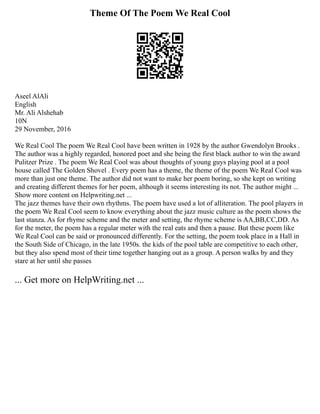 Theme Of The Poem We Real Cool
Aseel AlAli
English
Mr. Ali Alshehab
10N
29 November, 2016
We Real Cool The poem We Real Cool have been written in 1928 by the author Gwendolyn Brooks .
The author was a highly regarded, honored poet and she being the first black author to win the award
Pulitzer Prize . The poem We Real Cool was about thoughts of young guys playing pool at a pool
house called The Golden Shovel . Every poem has a theme, the theme of the poem We Real Cool was
more than just one theme. The author did not want to make her poem boring, so she kept on writing
and creating different themes for her poem, although it seems interesting its not. The author might ...
Show more content on Helpwriting.net ...
The jazz themes have their own rhythms. The poem have used a lot of alliteration. The pool players in
the poem We Real Cool seem to know everything about the jazz music culture as the poem shows the
last stanza. As for rhyme scheme and the meter and setting, the rhyme scheme is AA,BB,CC,DD. As
for the meter, the poem has a regular meter with the real eats and then a pause. But these poem like
We Real Cool can be said or pronounced differently. For the setting, the poem took place in a Hall in
the South Side of Chicago, in the late 1950s. the kids of the pool table are competitive to each other,
but they also spend most of their time together hanging out as a group. A person walks by and they
stare at her until she passes
... Get more on HelpWriting.net ...
 