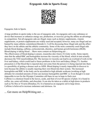 Ergogenic Aids in Sports Essay
Ergogenic Aids in Sports
A large problem in sports today is the use of ergogenic aids. An ergogenic aid is any substance or
device that increases or enhances energy use, production, or recovery giving the athlete an advantage
in competition. Not all ergogenic aids are illegal; many such as dietary supplements, vitamin
supplements, or protein supplements are widely used and accepted, however, many are illegal and are
banned by many athletic committees(Ahrendt,1). I will be discussing these illegal aids and the affect
they have on the athlete and the athletic community. Some of the more commonly used illegal aids
include blood doping, caffeine, corticosteroids, diuretics, and human growth hormones (HGH).
Blood doping is taking blood ... Show more content on Helpwriting.net ...
The effectiveness of blood doping is unsure, researches don t know if it truly works. Some reports
state that the added RBC and hemoglobin increase the viscosity of the blood, which in turn actually
decreases the VO2 max(Goldman,50). The increase in viscosity can lead to an overload of work in the
liver and kidney, which could lead to future problems in the liver and kidney (Shipe,77). Another
precaution is if the blood that is injected does not come from the person it is being injected into there
is a possibility of getting a disease such as AIDS. Blood doping is nearly impossible to discover in
tests because the athlete is usually injecting their own blood into their system. The increased
hemoglobin and RBC in the body can be accredited to high altitude workouts (working at high
altitudes for extended amounts of time can increase hemoglobin and RBC s). Even though it is near
impossible to test for the Olympic Committee still bans its use in hope to find a test.
Caffeine is a chemical found in the leaves, seeds, and fruit of over 60 species of plant. It is found in
coffee, tea, some soft drinks, and chocolate. It can also be taken as a tablet at high doses in products
such as No Doz or Vivarin (Donahue,33). It is banned as an ergogenic aid in large doses.
Caffeine is believed to increase endurance and alertness. An
... Get more on HelpWriting.net ...
 