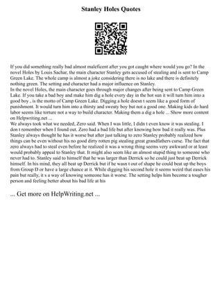 Stanley Holes Quotes
If you did something really bad almost maleficent after you got caught where would you go? In the
novel Holes by Louis Sachar, the main character Stanley gets accused of stealing and is sent to Camp
Green Lake. The whole camp is almost a joke considering there is no lake and there is definitely
nothing green. The setting and character had a major influence on Stanley.
In the novel Holes, the main character goes through major changes after being sent to Camp Green
Lake. If you take a bad boy and make him dig a hole every day in the hot sun it will turn him into a
good boy , is the motto of Camp Green Lake. Digging a hole doesn t seem like a good form of
punishment. It would turn him into a thirsty and sweaty boy but not a good one. Making kids do hard
labor seems like torture not a way to build character. Making them a dig a hole ... Show more content
on Helpwriting.net ...
We always took what we needed, Zero said. When I was little, I didn t even know it was stealing. I
don t remember when I found out. Zero had a bad life but after knowing how bad it really was. Plus
Stanley always thought he has it worse but after just talking to zero Stanley probably realized how
things can be even without his no good dirty rotten pig stealing great grandfathers curse. The fact that
zero always had to steal even before he realized it was a wrong thing seems very awkward or at least
would probably appeal to Stanley that. It might also seem like an almost stupid thing to someone who
never had to. Stanley said to himself that he was larger than Derrick so he could just beat up Derrick
himself. In his mind, they all beat up Derrick but if he wasn t out of shape he could beat up the boys
from Group D or have a large chance at it. While digging his second hole it seems weird that eases his
pain but really, it s a way of knowing someone has it worse. The setting helps him become a tougher
person and feeling better about his bad life at his
... Get more on HelpWriting.net ...
 