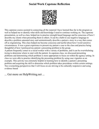 Social Work Capstone Reflection
This capstone course assisted in connecting all the material I have learned thus far in the program as
well as helped me to identify what skills and knowledge I need to continue working on. The capstone
presentation, as well as class, helped me to practice strength based language and be conscious of how I
describe my clients when presenting them to others. It can be a habit to use negative language to
describe a problem saturated story and unintentionally describe a patient s story in a way that comes
off as stigmatizing. This class helped me become conscious and tactful about how I word sensitive
circumstances. It was a great experience to present my patient s case to the class and practice being
thoughtful of how I portrayed my patient s presenting problem to the group.
A patient frequently comes to a social worker with a variety of problems, and it can be overwhelming
trying to determine where to start with the patient. In capstone class, we discussed presenting
problems and determining which problem is more appropriate to focus on within the agency setting. In
class we were able to practice identifying the presenting problem by using case vignettes as an
example. This activity was extremely helpful in learning how to identify a patient s presenting
problem and acquiring the skill to determine which problem takes precedence within certain settings.
Two overarching perspectives that I will focus on are striving to be culturally responsive and using
evidence based
... Get more on HelpWriting.net ...
 