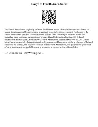 Essay On Fourth Amendment
The Fourth Amendment originally enforced the idea that a man s home is his castle and should be
secure from unreasonable searches and seizures of property by the government. Furthermore, the
Fourth Amendment prevents law enforcement officers from searching in locations where the
individual has a legitimate expectation of privacy. (Legal Information Institute, 2010) Legal
Information Institute (2010, February 05). Fourth Amendment. Retrieved October 30, 2017, from
https://www.law.cornell.edu/constitution/fourth_amendment However, with the revelations of Edward
Snowden, we learned, that in direct violation of the Fourth Amendment, our government spies on all
of us; without suspicion, probable cause or warrants. In my worldview, this qualifies
... Get more on HelpWriting.net ...
 