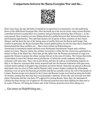Comparisons between the Russo-Georgian War and the...
West versus East, the age old battle of capitalism in opposition to communism, was the underlying
factor of the 2008 Russo Georgian War. After the break up of the Soviet Union, many former Russian
controlled territories created their own countries and governments mirroring that of Russia s. As the
years passed, these countries are now finding themselves pulled between their historical Russian ties
and European opportunities. This split had caused a lot of uproar in these countries on their future
alliance, and has been the one of the lasting areas of conflict between the Russia and Europe. One
conflict in particular, the Russo Georgian War, rocked global politics for the five days that it lasted and
demonstrated that these conflicts are ... Show more content on Helpwriting.net ...
Armed men in unmarked combat uniforms seize Simferopol International Airport and a military
airport in Crimea. Moscow claims this military movement is within the line of previous agreements to
protect its fleet in the Black Sea. Putin then got the rights from the Russian government to wage war
against the Ukraine to protect the ethnic russians that are in the area of Crimea. The Crimea then holds
a referendum to leave the Ukraine and to join Russia, of which the world condemns and Russia
welcomes with open arms. They vote to join Russia and they do with an overwhelming majority on
May 6. As Moscow welcomes their newly acquired land into the Russian Federation with open arms,
western nation explode in disapproving comments and minor threats. Sanctions are placed on Russian
individuals who are close to Putin and his Regime while western leaders condemn the referendum,
claiming it was set up by the Russian government and did not actually convey the will of the people of
Crimea. Russian troops were planted in the Crimea and Russian troops were lined up along the border
of Ukraine, creating fear that may have swayed people s opinions. In fact, the vote received very little
ethnic Ukrainians and the vote had a 97% approval to joining Russia. Since then, the mainland of
Ukraine has been facing a lot of upheaval. Pro Russian protesters have been fighting for their turn to
be a part of Russia. All along the Eastern side of the Ukraine, protesters have been taking over
... Get more on HelpWriting.net ...
 