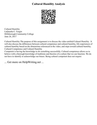 Cultural Humility Analysis
Cultural Humility
LaQuasha C. Feagin
Hillsborough Community College
June 26, 2017
Cultural Humility The purpose of this assignment is to discuss the video entitled Cultural Humility . It
will also discuss the differences between cultural competence and cultural humility, life experiences of
cultural humility based on the dimensions referenced in the video, and steps toward cultural humility.
Cultural Competence and Cultural Humility
Competent is having the knowledge to do something successfully. Cultural competence allows us to
believe with a thorough knowledge of traditions and theories of a culture that we can function. We do
not have to identify or acknowledge our biases. Being cultural competent does not require
... Get more on HelpWriting.net ...
 