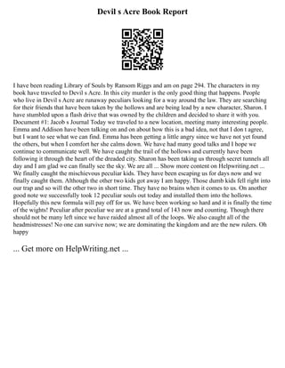 Devil s Acre Book Report
I have been reading Library of Souls by Ransom Riggs and am on page 294. The characters in my
book have traveled to Devil s Acre. In this city murder is the only good thing that happens. People
who live in Devil s Acre are runaway peculiars looking for a way around the law. They are searching
for their friends that have been taken by the hollows and are being lead by a new character, Sharon. I
have stumbled upon a flash drive that was owned by the children and decided to share it with you.
Document #1: Jacob s Journal Today we traveled to a new location, meeting many interesting people.
Emma and Addison have been talking on and on about how this is a bad idea, not that I don t agree,
but I want to see what we can find. Emma has been getting a little angry since we have not yet found
the others, but when I comfort her she calms down. We have had many good talks and I hope we
continue to communicate well. We have caught the trail of the hollows and currently have been
following it through the heart of the dreaded city. Sharon has been taking us through secret tunnels all
day and I am glad we can finally see the sky. We are all ... Show more content on Helpwriting.net ...
We finally caught the mischievous peculiar kids. They have been escaping us for days now and we
finally caught them. Although the other two kids got away I am happy. Those dumb kids fell right into
our trap and so will the other two in short time. They have no brains when it comes to us. On another
good note we successfully took 12 peculiar souls out today and installed them into the hollows.
Hopefully this new formula will pay off for us. We have been working so hard and it is finally the time
of the wights! Peculiar after peculiar we are at a grand total of 143 now and counting. Though there
should not be many left since we have raided almost all of the loops. We also caught all of the
headmistresses! No one can survive now; we are dominating the kingdom and are the new rulers. Oh
happy
... Get more on HelpWriting.net ...
 