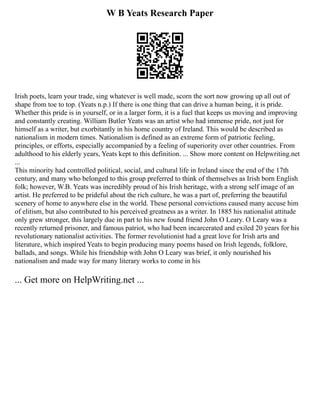 W B Yeats Research Paper
Irish poets, learn your trade, sing whatever is well made, scorn the sort now growing up all out of
shape from toe to top. (Yeats n.p.) If there is one thing that can drive a human being, it is pride.
Whether this pride is in yourself, or in a larger form, it is a fuel that keeps us moving and improving
and constantly creating. William Butler Yeats was an artist who had immense pride, not just for
himself as a writer, but exorbitantly in his home country of Ireland. This would be described as
nationalism in modern times. Nationalism is defined as an extreme form of patriotic feeling,
principles, or efforts, especially accompanied by a feeling of superiority over other countries. From
adulthood to his elderly years, Yeats kept to this definition. ... Show more content on Helpwriting.net
...
This minority had controlled political, social, and cultural life in Ireland since the end of the 17th
century, and many who belonged to this group preferred to think of themselves as Irish born English
folk; however, W.B. Yeats was incredibly proud of his Irish heritage, with a strong self image of an
artist. He preferred to be prideful about the rich culture, he was a part of, preferring the beautiful
scenery of home to anywhere else in the world. These personal convictions caused many accuse him
of elitism, but also contributed to his perceived greatness as a writer. In 1885 his nationalist attitude
only grew stronger, this largely due in part to his new found friend John O Leary. O Leary was a
recently returned prisoner, and famous patriot, who had been incarcerated and exiled 20 years for his
revolutionary nationalist activities. The former revolutionist had a great love for Irish arts and
literature, which inspired Yeats to begin producing many poems based on Irish legends, folklore,
ballads, and songs. While his friendship with John O Leary was brief, it only nourished his
nationalism and made way for many literary works to come in his
... Get more on HelpWriting.net ...
 