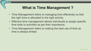 Sreeraj S R
What is Time Management ?
• Time Management refers to managing time effectively so that
the right time is allocated to the right activity.
• Effective time management allows individuals to assign specific
time slots to activities as per their importance.
• Time Management refers to making the best use of time as
time is always limited.
 