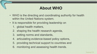 Sreeraj S R
About WHO
• WHO is the directing and coordinating authority for health
within the United Nations system.
• It is responsible for providing leadership on
1. global health matters,
2. shaping the health research agenda,
3. setting norms and standards,
4. articulating evidence-based policy options,
5. providing technical support to countries and
6. monitoring and assessing health trends.
 