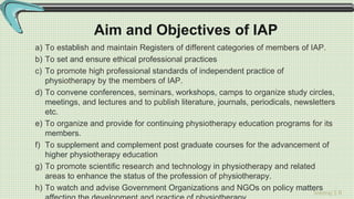 Sreeraj S R
Aim and Objectives of IAP
a) To establish and maintain Registers of different categories of members of IAP.
b) To set and ensure ethical professional practices
c) To promote high professional standards of independent practice of
physiotherapy by the members of IAP.
d) To convene conferences, seminars, workshops, camps to organize study circles,
meetings, and lectures and to publish literature, journals, periodicals, newsletters
etc.
e) To organize and provide for continuing physiotherapy education programs for its
members.
f) To supplement and complement post graduate courses for the advancement of
higher physiotherapy education
g) To promote scientific research and technology in physiotherapy and related
areas to enhance the status of the profession of physiotherapy.
h) To watch and advise Government Organizations and NGOs on policy matters
 