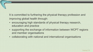 Sreeraj S R
It is committed to furthering the physical therapy profession and
improving global health through:
• encouraging high standards of physical therapy research,
education and practice
• supporting the exchange of information between WCPT regions
and member organisations
• collaborating with national and international organisations
 