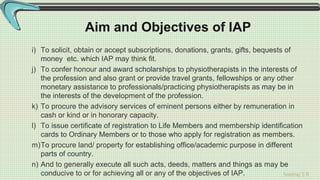 Sreeraj S R
Aim and Objectives of IAP
i) To solicit, obtain or accept subscriptions, donations, grants, gifts, bequests of
money etc. which IAP may think fit.
j) To confer honour and award scholarships to physiotherapists in the interests of
the profession and also grant or provide travel grants, fellowships or any other
monetary assistance to professionals/practicing physiotherapists as may be in
the interests of the development of the profession.
k) To procure the advisory services of eminent persons either by remuneration in
cash or kind or in honorary capacity.
l) To issue certificate of registration to Life Members and membership identification
cards to Ordinary Members or to those who apply for registration as members.
m)To procure land/ property for establishing office/academic purpose in different
parts of country.
n) And to generally execute all such acts, deeds, matters and things as may be
conducive to or for achieving all or any of the objectives of IAP.
 