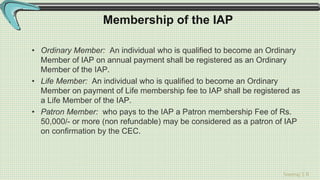 Sreeraj S R
Membership of the IAP
• Ordinary Member: An individual who is qualified to become an Ordinary
Member of IAP on annual payment shall be registered as an Ordinary
Member of the IAP.
• Life Member: An individual who is qualified to become an Ordinary
Member on payment of Life membership fee to IAP shall be registered as
a Life Member of the IAP.
• Patron Member: who pays to the IAP a Patron membership Fee of Rs.
50,000/- or more (non refundable) may be considered as a patron of IAP
on confirmation by the CEC.
 