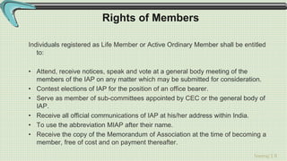 Sreeraj S R
Rights of Members
Individuals registered as Life Member or Active Ordinary Member shall be entitled
to:
• Attend, receive notices, speak and vote at a general body meeting of the
members of the IAP on any matter which may be submitted for consideration.
• Contest elections of IAP for the position of an office bearer.
• Serve as member of sub-committees appointed by CEC or the general body of
IAP.
• Receive all official communications of IAP at his/her address within India.
• To use the abbreviation MIAP after their name.
• Receive the copy of the Memorandum of Association at the time of becoming a
member, free of cost and on payment thereafter.
 