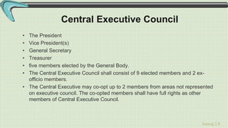 Sreeraj S R
Central Executive Council
• The President
• Vice President(s)
• General Secretary
• Treasurer
• five members elected by the General Body.
• The Central Executive Council shall consist of 9 elected members and 2 ex-
officio members.
• The Central Executive may co-opt up to 2 members from areas not represented
on executive council. The co-opted members shall have full rights as other
members of Central Executive Council.
 