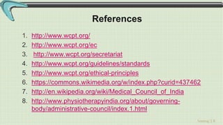 Sreeraj S R
References
1. http://www.wcpt.org/
2. http://www.wcpt.org/ec
3. http://www.wcpt.org/secretariat
4. http://www.wcpt.org/guidelines/standards
5. http://www.wcpt.org/ethical-principles
6. https://commons.wikimedia.org/w/index.php?curid=437462
7. http://en.wikipedia.org/wiki/Medical_Council_of_India
8. http://www.physiotherapyindia.org/about/governing-
body/administrative-council/index.1.html
 