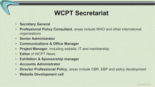 Sreeraj S R
WCPT Secretariat
• Secretary General
• Professional Policy Consultant, areas include WHO and other international
organisations
• Senior Administrator
• Communications & Office Manager
• Project Manager, including website, IT and membership
• Editor of WCPT News.
• Exhibition & Sponsorship manager
• Accounts Administrator
• Director Professional Policy, areas include CBR, EBP and policy development
• Website Development cell
 