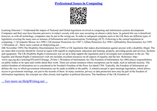Professional Issues in Computing
Learning Outcome 1: Understand the impact of National and Global legislation involved in computing and information systems development.
Computers and their uses have become pervasive in today's society with new uses occurring on almost a daily basis. In general this use is beneficial;
however, as with all technology, computers may be put to the wrong use. In order to safeguard computer users in the UK there are different types of
legislation covering the many uses or misuses of Information and Communications Technology (ICT). Following is the current legislation in
computing: 1.1)Computer Misuse Act 1990 1.2)Consumer Protection Act 1987 1.3)Data Protection Act 1998 1.4)Disability Discrimination Act 1995
1.5)Freedom of... Show more content on Helpwriting.net ...
[8th November 1995] The Disability Discrimination Act (1995) is UK legislation that makes discrimination against anyone with a disability illegal. The
act states that everyone should be viewed as equal with regards to employment, education and training, property, providing goods and services, facilities
and equipment. The UK Disability Rights Commission was set up to help support the legislation and to investigate non–compliance to the act. The
Equality and Human Rights Commission's web site includes excellent resources on all aspects of equality and the law. Reference: http:/
/www.sqa.org.uk/e–learning/ITLaw01CD/page_29.htm 1.5Freedom of Information Act The Freedom of Information Act 2002 places responsibilities
on public bodies to be open and visible about their work. There are certain instances where exemptions can be made, such as national security. The
earliest freedom of information act is considered to be Sweden's Freedom of the Press Act dated 1766. Typically, the Freedom of Information act
defines the way in which government information can be made available to the public. A related concept is open meetings legislation, which allows
access to government meetings, not just to the records of them. In many countries, privacy or data protection laws may be part of the freedom of
information legislation; the concepts are often closely tied together in political discourse. The backbone of the UK Freedom of
... Get more on HelpWriting.net ...
 