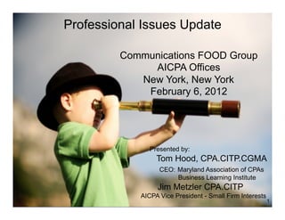 Professional Issues Update

         Communications FOOD Group
              AICPA Offices
            New York, New York
             February 6, 2012




               Presented by:
                 Tom Hood, CPA.CITP.CGMA
                  CEO: Maryland Association of CPAs
                       Business Learning Institute
                 Jim Metzler CPA.CITP
            AICPA Vice President - Small Firm Interests
                                                          1
 