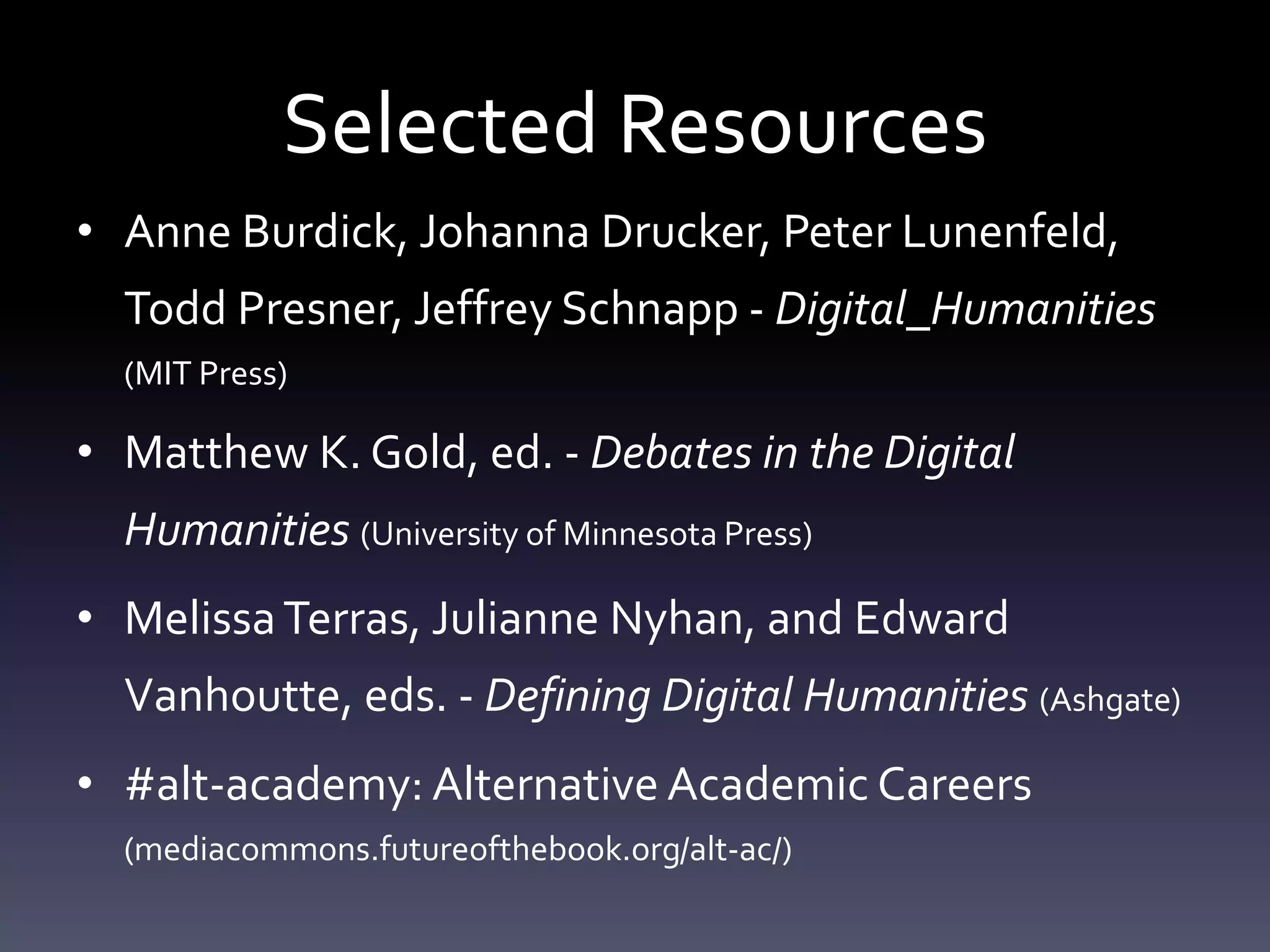 Selected Resources
• Anne Burdick, Johanna Drucker, Peter Lunenfeld,
Todd Presner, Jeffrey Schnapp - Digital_Humanities
(MIT Press)
• Matthew K. Gold, ed. - Debates in the Digital
Humanities (University of Minnesota Press)
• MelissaTerras, Julianne Nyhan, and Edward
Vanhoutte, eds. - Defining Digital Humanities (Ashgate)
• #alt-academy: Alternative Academic Careers
(mediacommons.futureofthebook.org/alt-ac/)
 