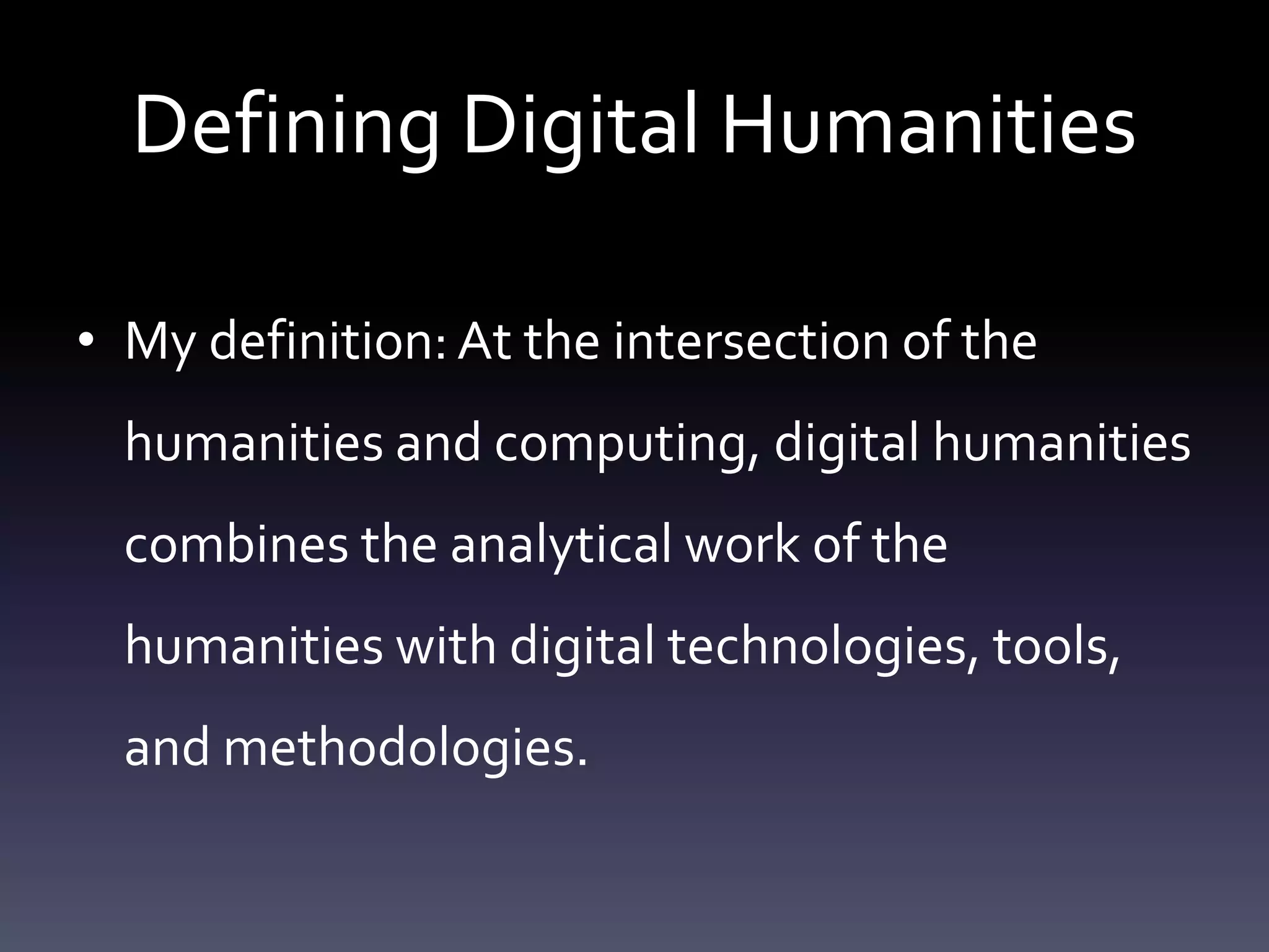 Defining Digital Humanities
• My definition:At the intersection of the
humanities and computing, digital humanities
combines the analytical work of the
humanities with digital technologies, tools,
and methodologies.
 