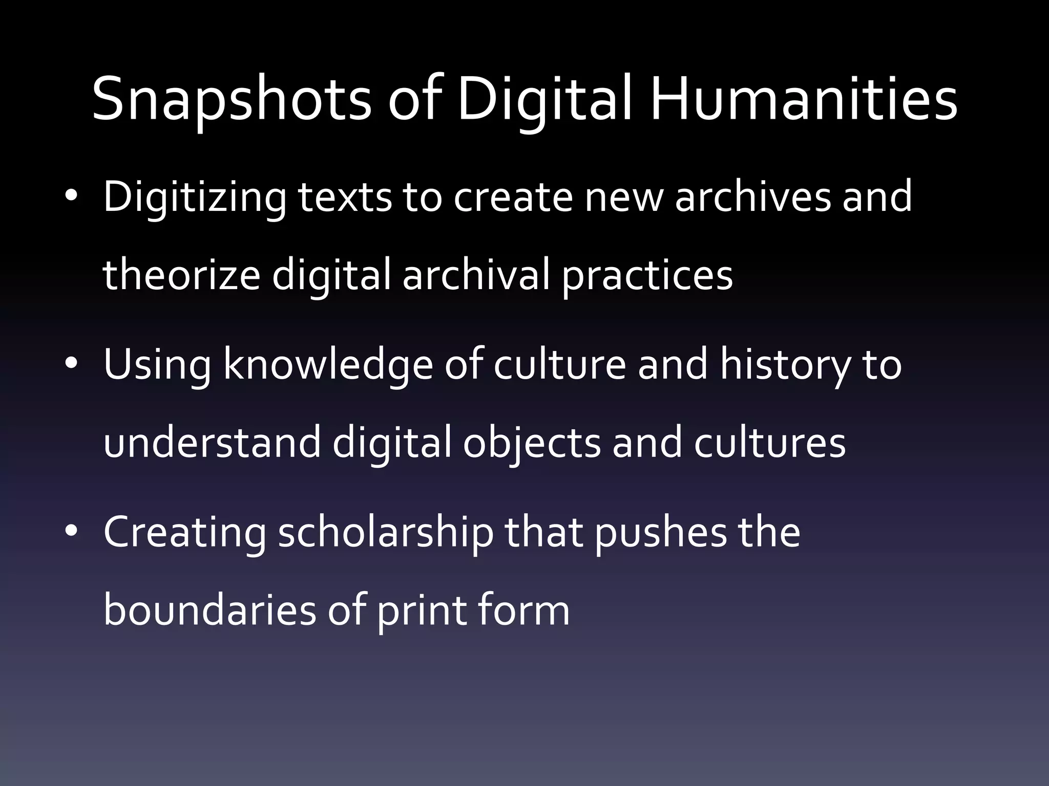 Snapshots of Digital Humanities
• Digitizing texts to create new archives and
theorize digital archival practices
• Using knowledge of culture and history to
understand digital objects and cultures
• Creating scholarship that pushes the
boundaries of print form
 