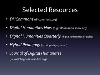 Selected Resources
• DHCommons (dhcommons.org)
• Digital Humanities Now (digitalhumanitiesnow.org)
• Digital Humanities Quarterly (digitalhumanities.org/dhq)
• Hybrid Pedagogy (hybridpedagogy.com)
• Journal of Digital Humanities
(journalofdigitalhumanities.org)
 