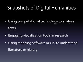Snapshots of Digital Humanities
• Using computational technology to analyze
texts
• Engaging visualization tools in research
• Using mapping software or GIS to understand
literature or history
 