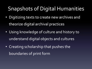 Snapshots of Digital Humanities
• Digitizing texts to create new archives and
theorize digital archival practices
• Using knowledge of culture and history to
understand digital objects and cultures
• Creating scholarship that pushes the
boundaries of print form
 