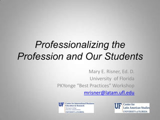 Professionalizing the
Profession and Our Students
Mary E. Risner, Ed. D.
University of Florida
PKYonge “Best Practices” Workshop
mrisner@latam.ufl.edu
 