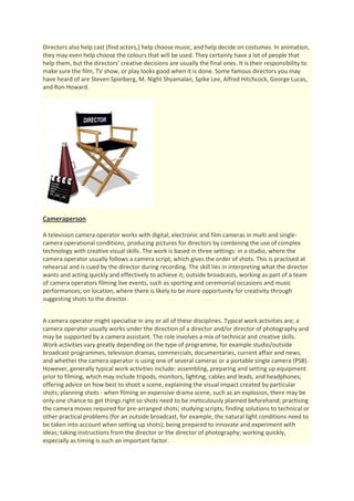 Directors also help cast (find actors,) help choose music, and help decide on costumes. In animation,
they may even help choose the colours that will be used. They certainly have a lot of people that
help them, but the directors’ creative decisions are usually the final ones. It is their responsibility to
make sure the film, TV show, or play looks good when it is done. Some famous directors you may
have heard of are Steven Spielberg, M. Night Shyamalan, Spike Lee, Alfred Hitchcock, George Lucas,
and Ron Howard.




Cameraperson

A television camera operator works with digital, electronic and film cameras in multi and single-
camera operational conditions, producing pictures for directors by combining the use of complex
technology with creative visual skills. The work is based in three settings: in a studio, where the
camera operator usually follows a camera script, which gives the order of shots. This is practised at
rehearsal and is cued by the director during recording. The skill lies in interpreting what the director
wants and acting quickly and effectively to achieve it; outside broadcasts, working as part of a team
of camera operators filming live events, such as sporting and ceremonial occasions and music
performances; on location, where there is likely to be more opportunity for creativity through
suggesting shots to the director.


A camera operator might specialise in any or all of these disciplines. Typical work activities are; a
camera operator usually works under the direction of a director and/or director of photography and
may be supported by a camera assistant. The role involves a mix of technical and creative skills.
Work activities vary greatly depending on the type of programme, for example studio/outside
broadcast programmes, television dramas, commercials, documentaries, current affair and news,
and whether the camera operator is using one of several cameras or a portable single camera (PSB).
However, generally typical work activities include: assembling, preparing and setting up equipment
prior to filming, which may include tripods, monitors, lighting, cables and leads, and headphones;
offering advice on how best to shoot a scene, explaining the visual impact created by particular
shots; planning shots - when filming an expensive drama scene, such as an explosion, there may be
only one chance to get things right so shots need to be meticulously planned beforehand; practising
the camera moves required for pre-arranged shots; studying scripts; finding solutions to technical or
other practical problems (for an outside broadcast, for example, the natural light conditions need to
be taken into account when setting up shots); being prepared to innovate and experiment with
ideas; taking instructions from the director or the director of photography; working quickly,
especially as timing is such an important factor.
 