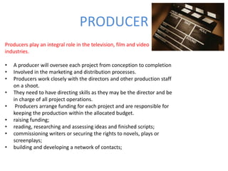 PRODUCER
Producers play an integral role in the television, film and video
industries.
• A producer will oversee each project from conception to completion
• Involved in the marketing and distribution processes.
• Producers work closely with the directors and other production staff
on a shoot.
• They need to have directing skills as they may be the director and be
in charge of all project operations.
• Producers arrange funding for each project and are responsible for
keeping the production within the allocated budget.
• raising funding;
• reading, researching and assessing ideas and finished scripts;
• commissioning writers or securing the rights to novels, plays or
screenplays;
• building and developing a network of contacts;
 
