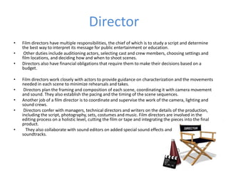 Director
• Film directors have multiple responsibilities, the chief of which is to study a script and determine
the best way to interpret its message for public entertainment or education.
• Other duties include auditioning actors, selecting cast and crew members, choosing settings and
film locations, and deciding how and when to shoot scenes.
• Directors also have financial obligations that require them to make their decisions based on a
budget.
• Film directors work closely with actors to provide guidance on characterization and the movements
needed in each scene to minimize rehearsals and takes.
• Directors plan the framing and composition of each scene, coordinating it with camera movement
and sound. They also establish the pacing and the timing of the scene sequences.
• Another job of a film director is to coordinate and supervise the work of the camera, lighting and
sound crews.
• Directors confer with managers, technical directors and writers on the details of the production,
including the script, photography, sets, costumes and music. Film directors are involved in the
editing process on a holistic level, cutting the film or tape and integrating the pieces into the final
product.
• They also collaborate with sound editors on added special sound effects and
soundtracks.
 