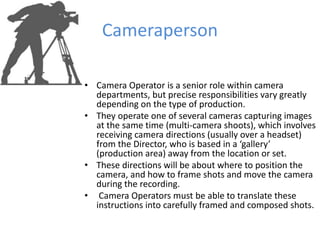 Cameraperson
• Camera Operator is a senior role within camera
departments, but precise responsibilities vary greatly
depending on the type of production.
• They operate one of several cameras capturing images
at the same time (multi-camera shoots), which involves
receiving camera directions (usually over a headset)
from the Director, who is based in a ‘gallery’
(production area) away from the location or set.
• These directions will be about where to position the
camera, and how to frame shots and move the camera
during the recording.
• Camera Operators must be able to translate these
instructions into carefully framed and composed shots.
 