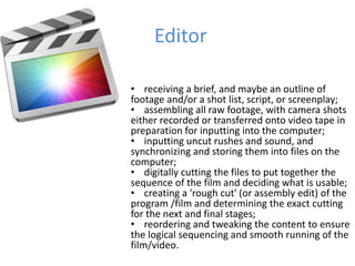 Editor
• receiving a brief, and maybe an outline of
footage and/or a shot list, script, or screenplay;
• assembling all raw footage, with camera shots
either recorded or transferred onto video tape in
preparation for inputting into the computer;
• inputting uncut rushes and sound, and
synchronizing and storing them into files on the
computer;
• digitally cutting the files to put together the
sequence of the film and deciding what is usable;
• creating a 'rough cut' (or assembly edit) of the
program /film and determining the exact cutting
for the next and final stages;
• reordering and tweaking the content to ensure
the logical sequencing and smooth running of the
film/video.
 