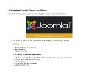 Professional Joomla Theme Installation
We provide full installationandsetupforyourJoomlaTemplate purchase tomake itlooklike the demo.
 We provide full installation and setup for your Joomla Template to make it look like the demo.
Features:
1. Joomla Installation (If not installed)
2. Theme Installation
3. Adding Client's Logo
Please provide me all the information below:
1. Full Zip package of the Theme file downloaded from Themeforest.net (including documentation)
 2. Domain Name and Hostign Login Details 
3. FTP login details  
4. Logo in one of the following formats:
(PNG/PSD/AI/CDR/ PDF)
 