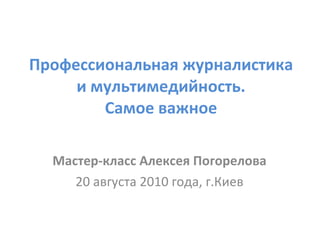 Профессиональная журналистика и мультимедийность. Самое важное Мастер-класс Алексея Погорелова 20 августа 2010 года, г.Киев 