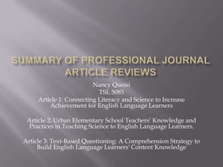 Nancy Queisi
TSL 5085
Article 1: Connecting Literacy and Science to Increase
Achievement for English Language Learners
Article 2: Urban Elementary School Teachers’ Knowledge and
Practices in Teaching Science to English Language Learners.
Article 3: Text-Based Questioning: A Comprehension Strategy to
Build English Language Learners' Content Knowledge
 