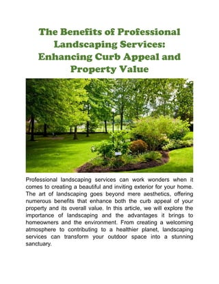 The Benefits of Professional
Landscaping Services:
Enhancing Curb Appeal and
Property Value
Professional landscaping services can work wonders when it
comes to creating a beautiful and inviting exterior for your home.
The art of landscaping goes beyond mere aesthetics, offering
numerous benefits that enhance both the curb appeal of your
property and its overall value. In this article, we will explore the
importance of landscaping and the advantages it brings to
homeowners and the environment. From creating a welcoming
atmosphere to contributing to a healthier planet, landscaping
services can transform your outdoor space into a stunning
sanctuary.
 