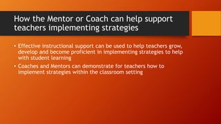 How the Mentor or Coach can help support
teachers implementing strategies
• Effective instructional support can be used to help teachers grow,
develop and become proficient in implementing strategies to help
with student learning
• Coaches and Mentors can demonstrate for teachers how to
implement strategies within the classroom setting
 