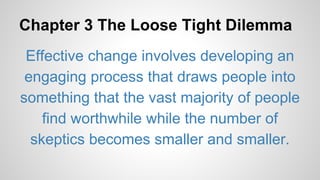 Chapter 3 The Loose Tight Dilemma 
Effective change involves developing an 
engaging process that draws people into 
something that the vast majority of people 
find worthwhile while the number of 
skeptics becomes smaller and smaller. 
 