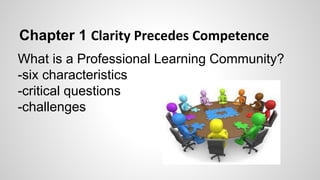 Chapter 1 Clarity Precedes Competence 
What is a Professional Learning Community? 
-six characteristics 
-critical questions 
-challenges 
 